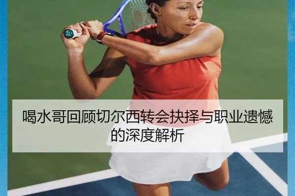 喝水哥回顾切尔西转会抉择与职业遗憾的深度解析